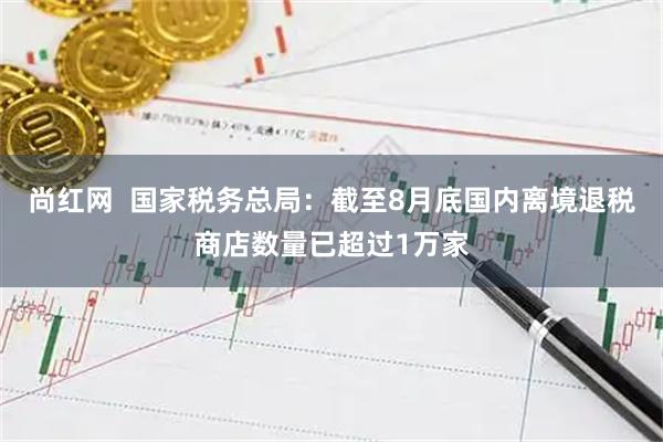 尚红网  国家税务总局：截至8月底国内离境退税商店数量已超过1万家