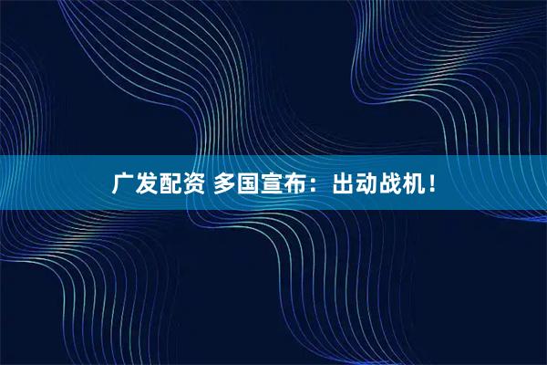 广发配资 多国宣布：出动战机！