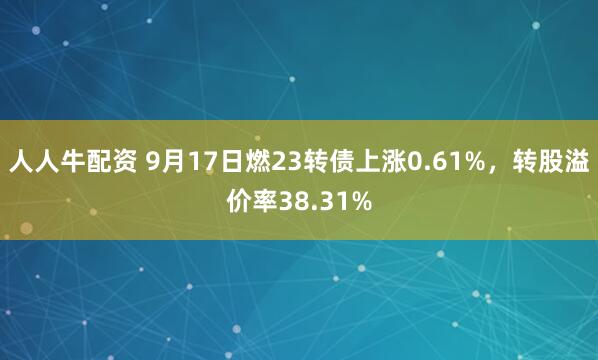 人人牛配资 9月17日燃23转债上涨0.61%，转股溢价率38.31%