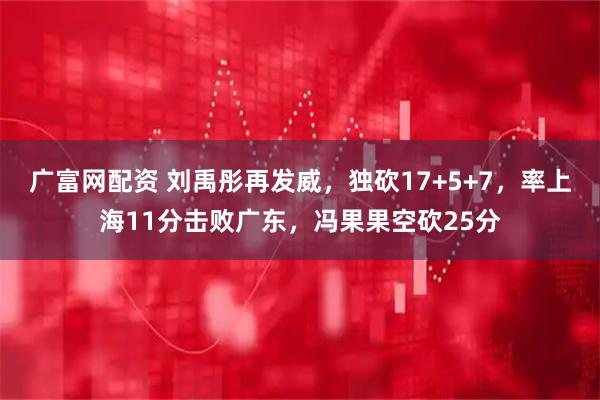 广富网配资 刘禹彤再发威，独砍17+5+7，率上海11分击败广东，冯果果空砍25分