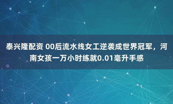 泰兴隆配资 00后流水线女工逆袭成世界冠军，河南女孩一万小时练就0.01毫升手感