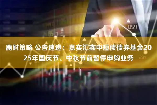 鹿财策略 公告速递：嘉实汇鑫中短债债券基金2025年国庆节、中秋节前暂停申购业务