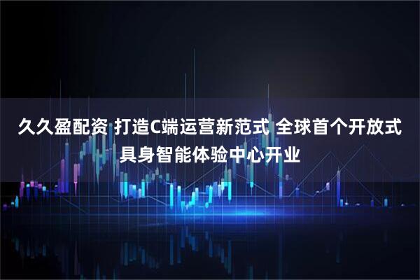 久久盈配资 打造C端运营新范式 全球首个开放式具身智能体验中心开业