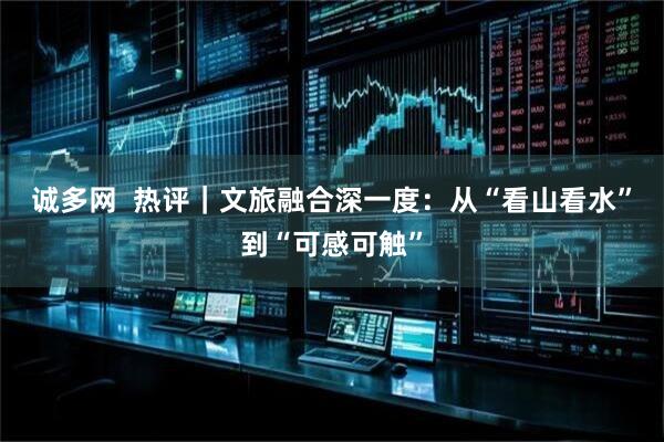 诚多网  热评｜文旅融合深一度：从“看山看水”到“可感可触”