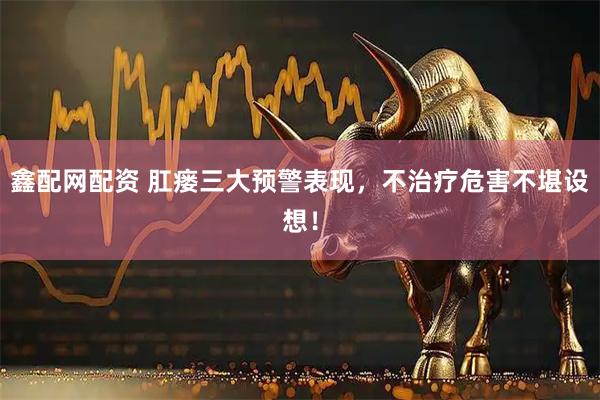 鑫配网配资 肛瘘三大预警表现，不治疗危害不堪设想！