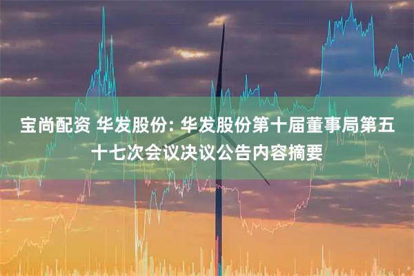 宝尚配资 华发股份: 华发股份第十届董事局第五十七次会议决议公告内容摘要