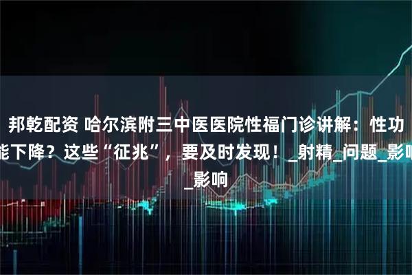 邦乾配资 哈尔滨附三中医医院性福门诊讲解：性功能下降？这些“征兆”，要及时发现！_射精_问题_影响