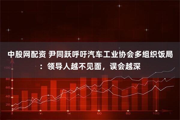 中股网配资 尹同跃呼吁汽车工业协会多组织饭局：领导人越不见面，误会越深