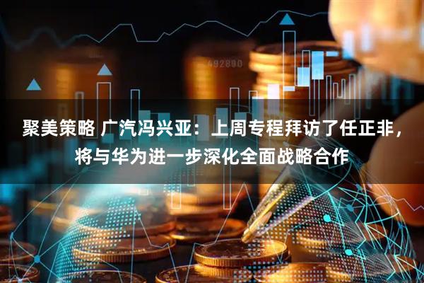 聚美策略 广汽冯兴亚：上周专程拜访了任正非，将与华为进一步深化全面战略合作