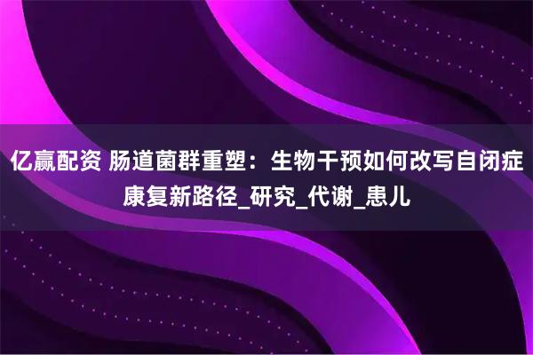 亿赢配资 肠道菌群重塑：生物干预如何改写自闭症康复新路径_研究_代谢_患儿