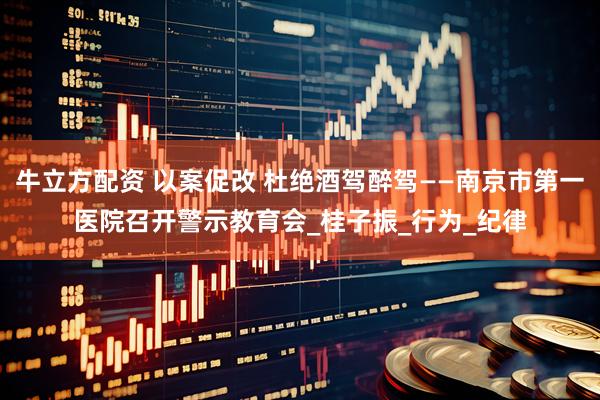 牛立方配资 以案促改 杜绝酒驾醉驾——南京市第一医院召开警示教育会_桂子振_行为_纪律
