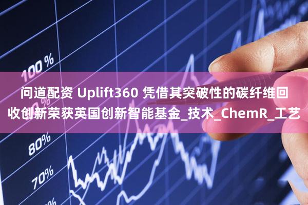 问道配资 Uplift360 凭借其突破性的碳纤维回收创新荣获英国创新智能基金_技术_ChemR_工艺