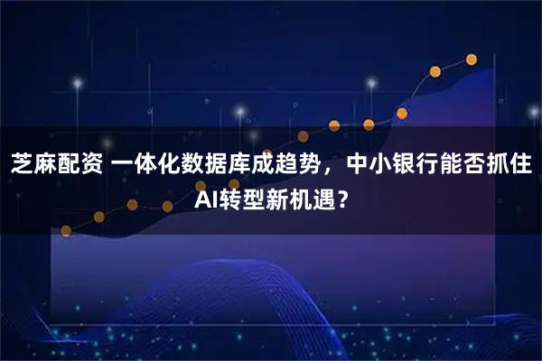 芝麻配资 一体化数据库成趋势，中小银行能否抓住AI转型新机遇？
