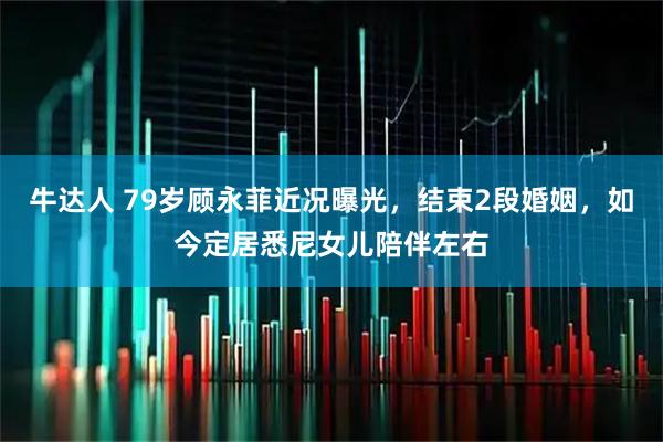 牛达人 79岁顾永菲近况曝光，结束2段婚姻，如今定居悉尼女儿陪伴左右