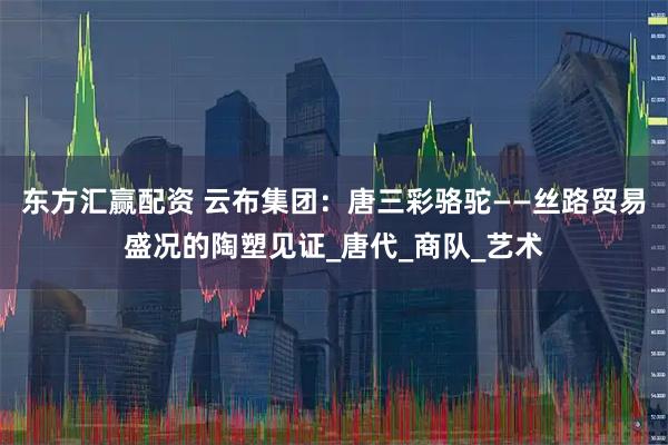 东方汇赢配资 云布集团：唐三彩骆驼——丝路贸易盛况的陶塑见证_唐代_商队_艺术