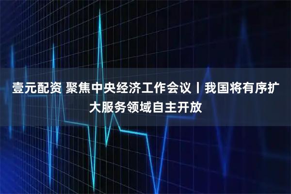 壹元配资 聚焦中央经济工作会议丨我国将有序扩大服务领域自主开放