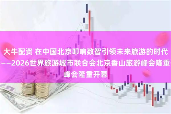 大牛配资 在中国北京叩响数智引领未来旅游的时代脉动——2026世界旅游城市联合会北京香山旅游峰会隆重开幕